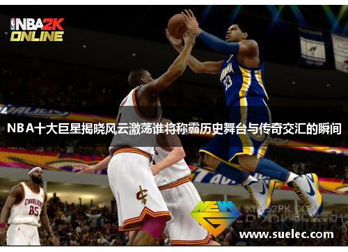 NBA十大巨星揭晓风云激荡谁将称霸历史舞台与传奇交汇的瞬间
