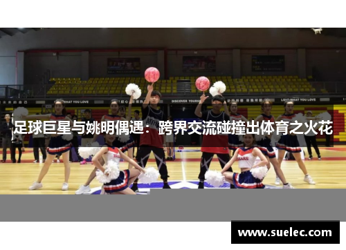 足球巨星与姚明偶遇：跨界交流碰撞出体育之火花