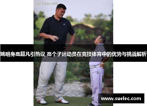 姚明身高超凡引热议 高个子运动员在竞技体育中的优势与挑战解析