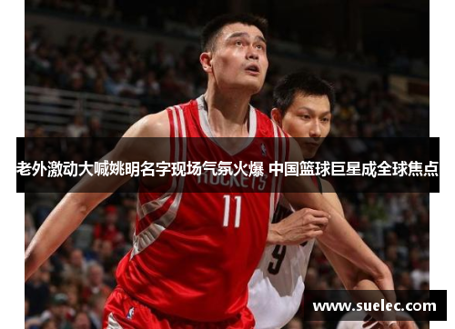 老外激动大喊姚明名字现场气氛火爆 中国篮球巨星成全球焦点