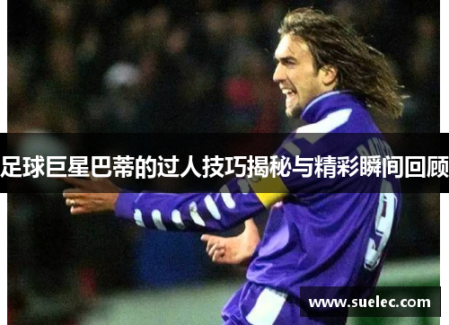 足球巨星巴蒂的过人技巧揭秘与精彩瞬间回顾
