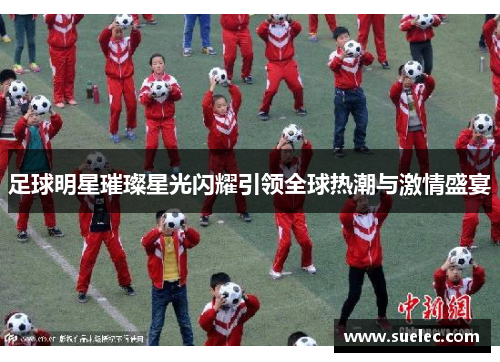 足球明星璀璨星光闪耀引领全球热潮与激情盛宴