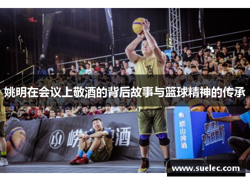 姚明在会议上敬酒的背后故事与篮球精神的传承