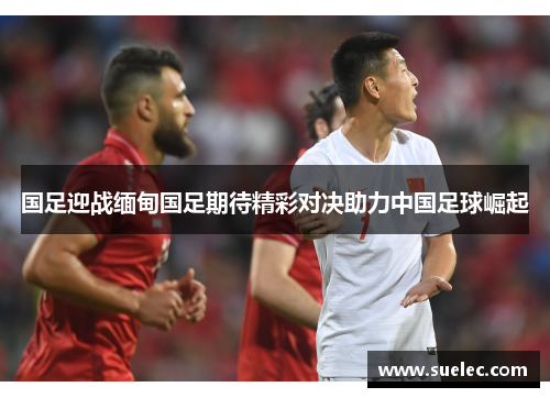 国足迎战缅甸国足期待精彩对决助力中国足球崛起