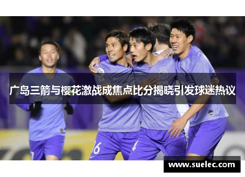 广岛三箭与樱花激战成焦点比分揭晓引发球迷热议