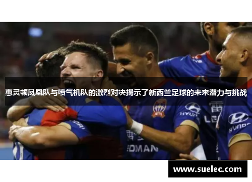 惠灵顿凤凰队与喷气机队的激烈对决揭示了新西兰足球的未来潜力与挑战