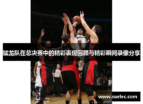 猛龙队在总决赛中的精彩表现回顾与精彩瞬间录像分享