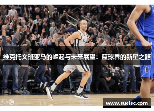 维克托文班亚马的崛起与未来展望：篮球界的新星之路